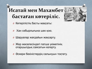 Исатай мен Махамбет
бастаған көтеріліс.
O Көтерілістің басты мақсаты:
O Хан озбырлығына шек қою.
O Шаруалар жағдайын жақсарту.
O Жер мәселесіндегі патша үкіметінің
отаршылдық саясатын өзгерту.
O Әскери бекіністердің салынуын тоқтату.
 