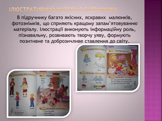 В підручнику багато якісних, яскравих малюнків,
фотознімків, що сприяють кращому запам’ятовуванню
матеріалу. Ілюстрації виконують інформаційну роль,
пізнавальну, розвивають творчу уяву, формують
позитивне та доброзичливе ставлення до світу.
 