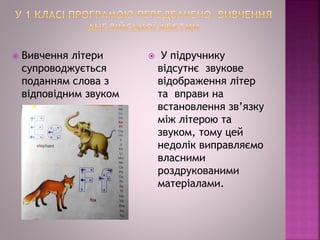  Вивчення літери
супроводжується
поданням слова з
відповідним звуком
 У підручнику
відсутнє звукове
відображення літер
та вправи на
встановлення зв’язку
між літерою та
звуком, тому цей
недолік виправляємо
власними
роздрукованими
матеріалами.
 
