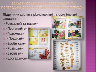 Підручник містить різноманітні та оригінальні
завдання:
«Розмалюй та назви»
 «Порівняйте»
 «Граємось»
 «Поєднай»
 «Зроби сам»
 «Розіграй»
 «Заспівай»
 «Здогадайся»
 