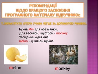 Буква Mm для обезьянки,
Для веселой, шустрой – monkey
Угощенье ждет она,
Melon – дыня ей нужна
mеlon monkey
 