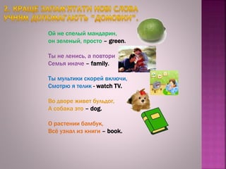 Ой не спелый мандарин,
он зеленый, просто – green.
Ты не ленись, а повтори
Семья иначе – family.
Ты мультики скорей включи,
Смотрю я телик - watch TV.
Во дворе живет бульдог,
А собака это – dog.
О растении бамбук,
Всё узнал из книги – book.
 