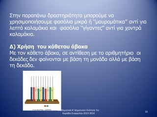 Στην παραπάνω δραστηριότητα μπορούμε να
χρησιμοποιήσουμε φασόλια μικρά ή ‘’μαυρομάτικα’’ αντί για
λεπτά καλαμάκια και φασόλια ‘’γίγαντες’’ αντί για χοντρά
καλαμάκια.
Δ) Χρήση του κάθετου άβακα
Με τον κάθετο άβακα, σε αντίθεση με το αριθμητήριο οι
δεκάδες δεν φαίνονται με βάση τη μονάδα αλλά με βάση
τη δεκάδα.
10
Μαθηματικά Α' Δημοτικού-Ενότητα 5η-
Καράβα Ευαγγελία-2013-3014
 