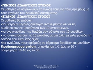•ΓΕΝΙΚΟΣ ΔΙΔΑΚΤΙΚΟΣ ΣΤΟΧΟΣ
Οι μαθητές να οργανώνουν τη γνώση τους για τους αριθμούς με
τους κανόνες του δεκαδικού συστήματος.
•ΕΙΔΙΚΟΙ ΔΙΔΑΚΤΙΚΟΙ ΣΤΟΧΟΙ
Οι μαθητές θα μάθουν:
•να μετρούν μεγάλες συλλογές αντικειμένων και να τις
ομαδοποιούν σε υποσύνολα των 10 αντικειμένων.
•να αναγνωρίζουν την δεκάδα σαν σύνολο των 10 μονάδων.
• να αντικαταστούν τις 10 μονάδες με μια άλλη μεγάλη μονάδα τη
Δεκάδα που είναι ίσης αξίας.
•Να αναλύουν τους αριθμούς σε άθροισμα δεκάδων και μονάδων.
Προϋπάρχουσα γνώση: απαρίθμηση 1-1 έως το 50 -
απαρίθμηση 10-10 ως το 50.
2
Μαθηματικά Α' Δημοτικού-Ενότητα 5η-
Καράβα Ευαγγελία-2013-3014
 