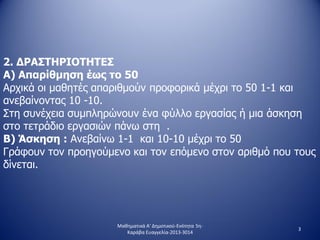 2. ΔΡΑΣΤΗΡΙΟΤΗΤΕΣ
Α) Απαρίθμηση έως το 50
Αρχικά οι μαθητές απαριθμούν προφορικά μέχρι το 50 1-1 και
ανεβαίνοντας 10 -10.
Στη συνέχεια συμπληρώνουν ένα φύλλο εργασίας ή μια άσκηση
στο τετράδιο εργασιών πάνω στη .
Β) Άσκηση : Ανεβαίνω 1-1 και 10-10 μέχρι το 50
Γράφουν τον προηγούμενο και τον επόμενο στον αριθμό που τους
δίνεται.
3
Μαθηματικά Α' Δημοτικού-Ενότητα 5η-
Καράβα Ευαγγελία-2013-3014
 