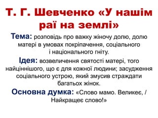 Т. Г. Шевченко «У нашім
раї на землі»
Тема: розповідь про важку жіночу долю, долю
матері в умовах покріпачення, соціального
і національного гніту.
Ідея: возвеличення святості матері, того
найціннішого, що є для кожної людини; засудження
соціального устрою, який змусив страждати
багатьох жінок.
Основна думка: «Слово мамо. Великеє, /
Найкращеє слово!»
 