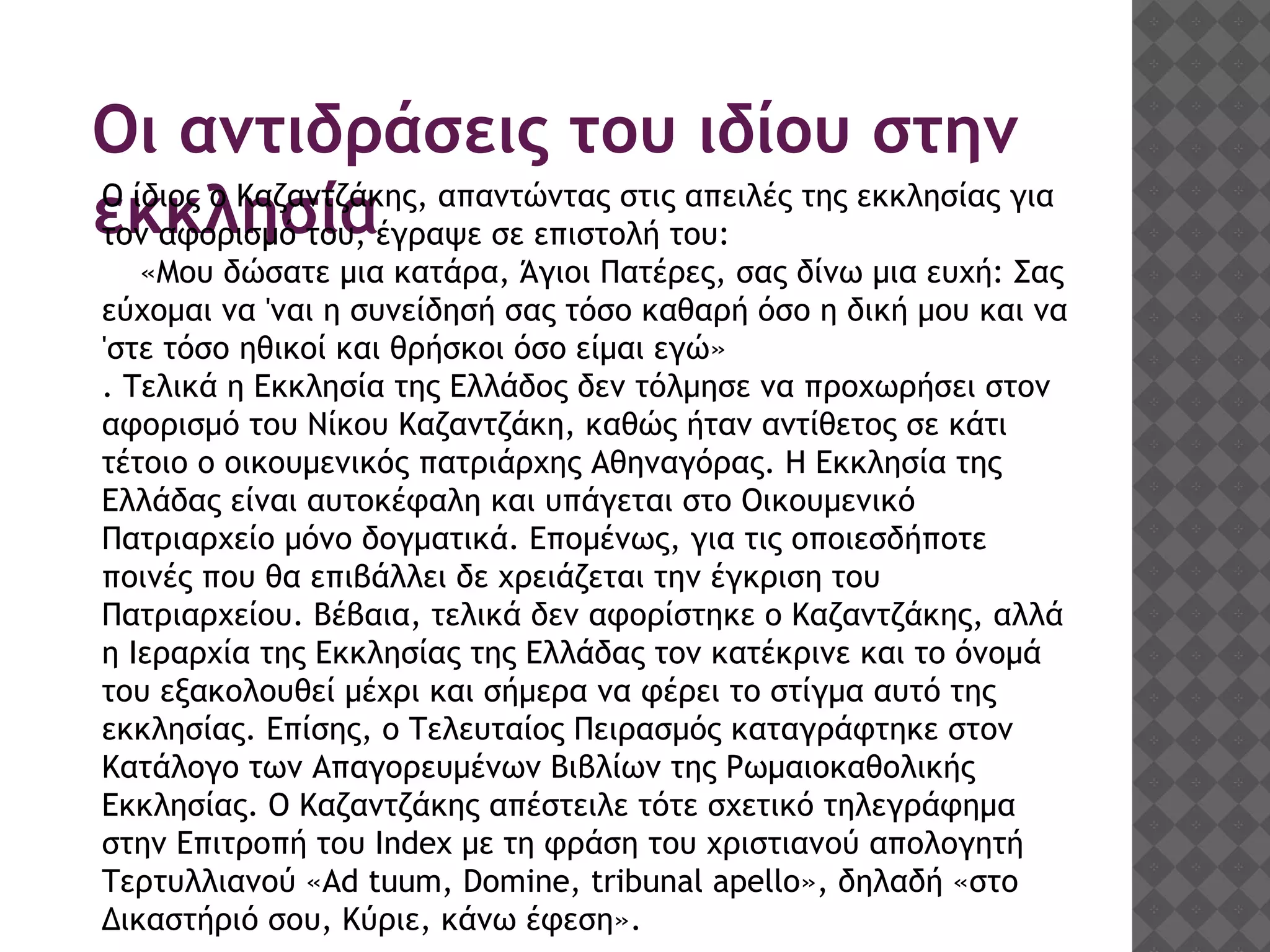 Οι αντιδράσεις του ιδίου στην
εκκλησίαΟ ίδιος ο Καζαντζάκης, απαντώντας στις απειλές της εκκλησίας για
τον αφορισμό του, έγραψε σε επιστολή του:
«Μου δώσατε μια κατάρα, Άγιοι Πατέρες, σας δίνω μια ευχή: Σας
εύχομαι να 'ναι η συνείδησή σας τόσο καθαρή όσο η δική μου και να
'στε τόσο ηθικοί και θρήσκοι όσο είμαι εγώ»
. Τελικά η Εκκλησία της Ελλάδος δεν τόλμησε να προχωρήσει στον
αφορισμό του Νίκου Καζαντζάκη, καθώς ήταν αντίθετος σε κάτι
τέτοιο ο οικουμενικός πατριάρχης Αθηναγόρας. Η Εκκλησία της
Ελλάδας είναι αυτοκέφαλη και υπάγεται στο Οικουμενικό
Πατριαρχείο μόνο δογματικά. Επομένως, για τις οποιεσδήποτε
ποινές που θα επιβάλλει δε χρειάζεται την έγκριση του
Πατριαρχείου. Βέβαια, τελικά δεν αφορίστηκε ο Καζαντζάκης, αλλά
η Ιεραρχία της Εκκλησίας της Ελλάδας τον κατέκρινε και το όνομά
του εξακολουθεί μέχρι και σήμερα να φέρει το στίγμα αυτό της
εκκλησίας. Επίσης, ο Τελευταίος Πειρασμός καταγράφτηκε στον
Κατάλογο των Απαγορευμένων Βιβλίων της Ρωμαιοκαθολικής
Εκκλησίας. Ο Καζαντζάκης απέστειλε τότε σχετικό τηλεγράφημα
στην Επιτροπή του Index με τη φράση του χριστιανού απολογητή
Τερτυλλιανού «Ad tuum, Domine, tribunal apello», δηλαδή «στο
Δικαστήριό σου, Κύριε, κάνω έφεση».
 