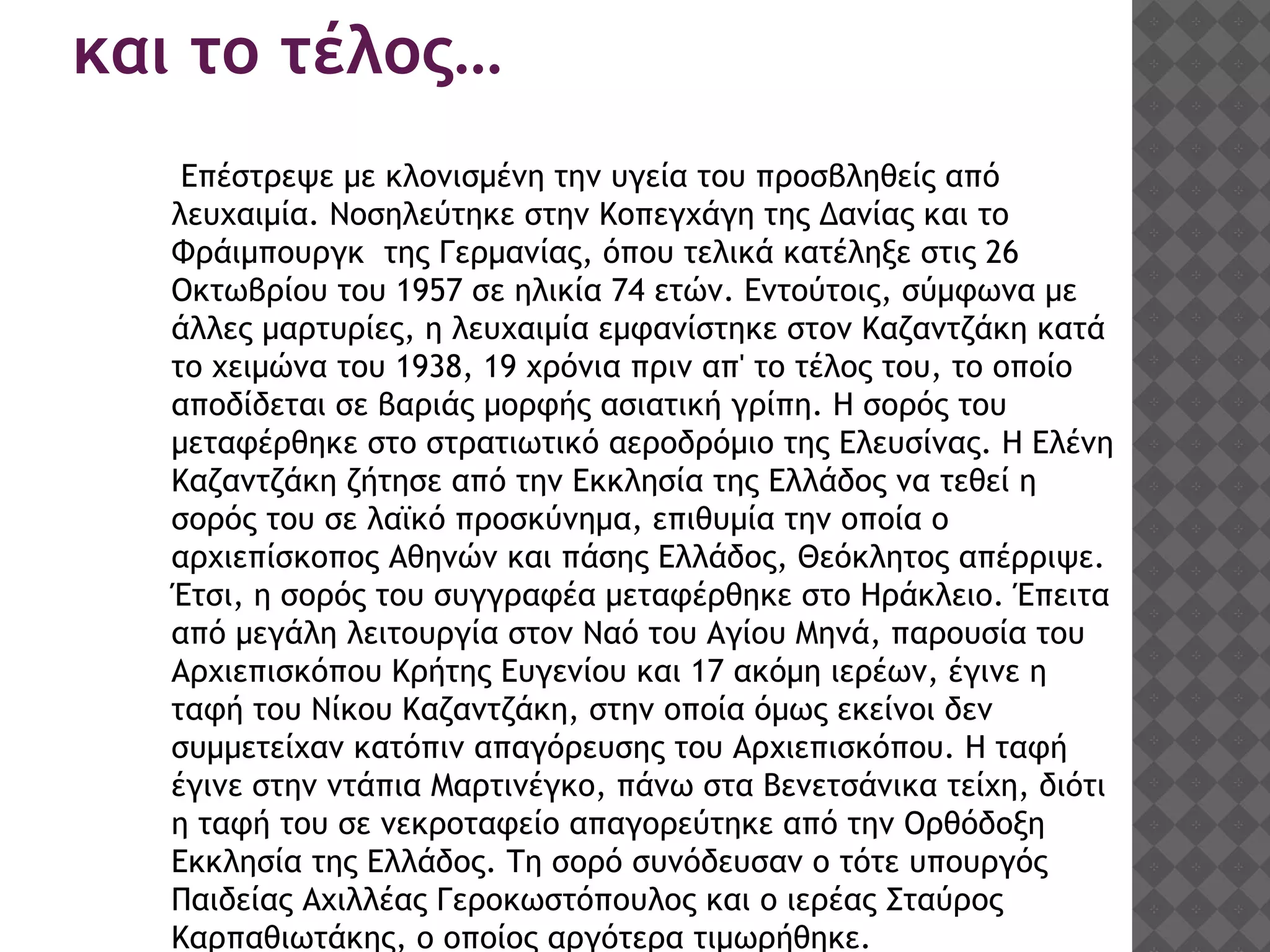 και το τέλος…
Επέστρεψε με κλονισμένη την υγεία του προσβληθείς από
λευχαιμία. Νοσηλεύτηκε στην Κοπεγχάγη της Δανίας και το
Φράιμπουργκ της Γερμανίας, όπου τελικά κατέληξε στις 26
Οκτωβρίου του 1957 σε ηλικία 74 ετών. Εντούτοις, σύμφωνα με
άλλες μαρτυρίες, η λευχαιμία εμφανίστηκε στον Καζαντζάκη κατά
το χειμώνα του 1938, 19 χρόνια πριν απ' το τέλος του, το οποίο
αποδίδεται σε βαριάς μορφής ασιατική γρίπη. Η σορός του
μεταφέρθηκε στο στρατιωτικό αεροδρόμιο της Ελευσίνας. Η Ελένη
Καζαντζάκη ζήτησε από την Εκκλησία της Ελλάδος να τεθεί η
σορός του σε λαϊκό προσκύνημα, επιθυμία την οποία ο
αρχιεπίσκοπος Αθηνών και πάσης Ελλάδος, Θεόκλητος απέρριψε.
Έτσι, η σορός του συγγραφέα μεταφέρθηκε στο Ηράκλειο. Έπειτα
από μεγάλη λειτουργία στον Ναό του Αγίου Μηνά, παρουσία του
Αρχιεπισκόπου Κρήτης Ευγενίου και 17 ακόμη ιερέων, έγινε η
ταφή του Νίκου Καζαντζάκη, στην οποία όμως εκείνοι δεν
συμμετείχαν κατόπιν απαγόρευσης του Αρχιεπισκόπου. Η ταφή
έγινε στην ντάπια Μαρτινέγκο, πάνω στα Βενετσάνικα τείχη, διότι
η ταφή του σε νεκροταφείο απαγορεύτηκε από την Ορθόδοξη
Εκκλησία της Ελλάδος. Τη σορό συνόδευσαν ο τότε υπουργός
Παιδείας Αχιλλέας Γεροκωστόπουλος και ο ιερέας Σταύρος
Καρπαθιωτάκης, ο οποίος αργότερα τιμωρήθηκε.
 