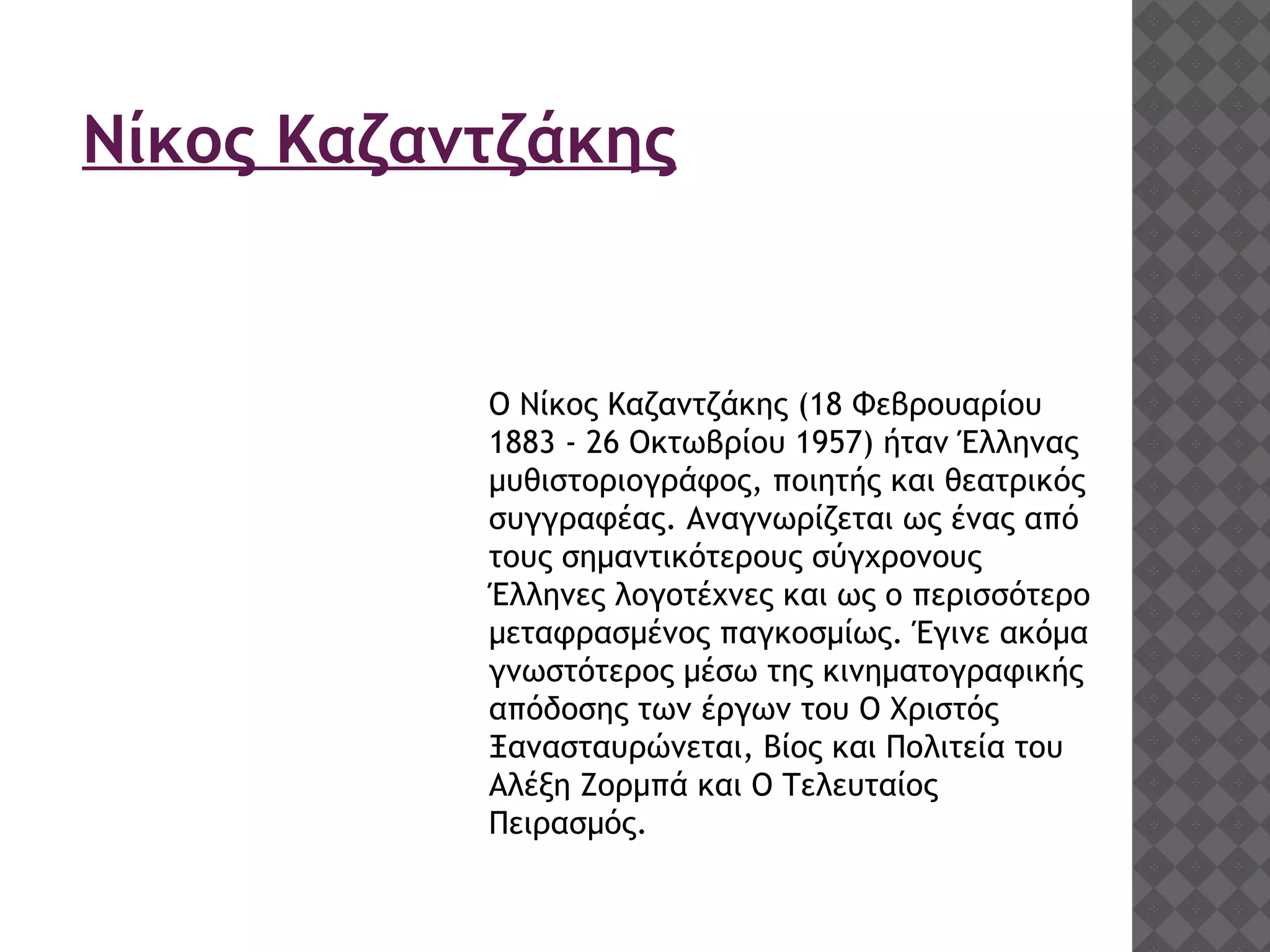 Νίκος Καζαντζάκης
Ο Νίκος Καζαντζάκης (18 Φεβρουαρίου
1883 - 26 Οκτωβρίου 1957) ήταν Έλληνας
μυθιστοριογράφος, ποιητής και θεατρικός
συγγραφέας. Αναγνωρίζεται ως ένας από
τους σημαντικότερους σύγχρονους
Έλληνες λογοτέχνες και ως ο περισσότερο
μεταφρασμένος παγκοσμίως. Έγινε ακόμα
γνωστότερος μέσω της κινηματογραφικής
απόδοσης των έργων του Ο Χριστός
Ξανασταυρώνεται, Βίος και Πολιτεία του
Αλέξη Ζορμπά και Ο Τελευταίος
Πειρασμός.
 