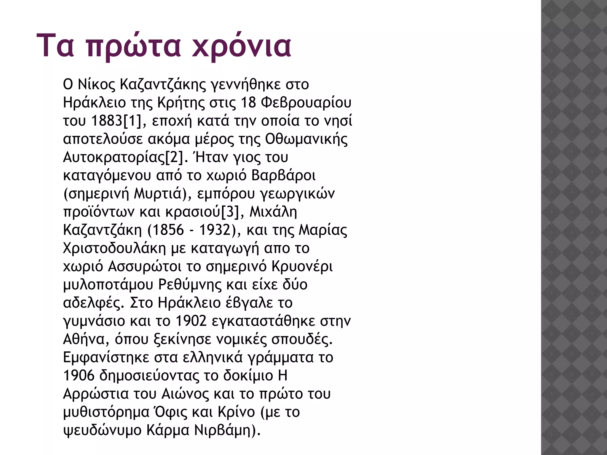 Τα πρώτα χρόνια
Ο Νίκος Καζαντζάκης γεννήθηκε στο
Ηράκλειο της Κρήτης στις 18 Φεβρουαρίου
του 1883[1], εποχή κατά την οποία το νησί
αποτελούσε ακόμα μέρος της Οθωμανικής
Αυτοκρατορίας[2]. Ήταν γιος του
καταγόμενου από το χωριό Βαρβάροι
(σημερινή Μυρτιά), εμπόρου γεωργικών
προϊόντων και κρασιού[3], Μιχάλη
Καζαντζάκη (1856 - 1932), και της Μαρίας
Χριστοδουλάκη με καταγωγή απο το
χωριό Ασσυρώτοι το σημερινό Κρυονέρι
μυλοποτάμου Ρεθύμνης και είχε δύο
αδελφές. Στο Ηράκλειο έβγαλε το
γυμνάσιο και το 1902 εγκαταστάθηκε στην
Αθήνα, όπου ξεκίνησε νομικές σπουδές.
Εμφανίστηκε στα ελληνικά γράμματα το
1906 δημοσιεύοντας το δοκίμιο Η
Αρρώστια του Αιώνος και το πρώτο του
μυθιστόρημα Όφις και Kρίνο (με το
ψευδώνυμο Κάρμα Νιρβάμη).
 