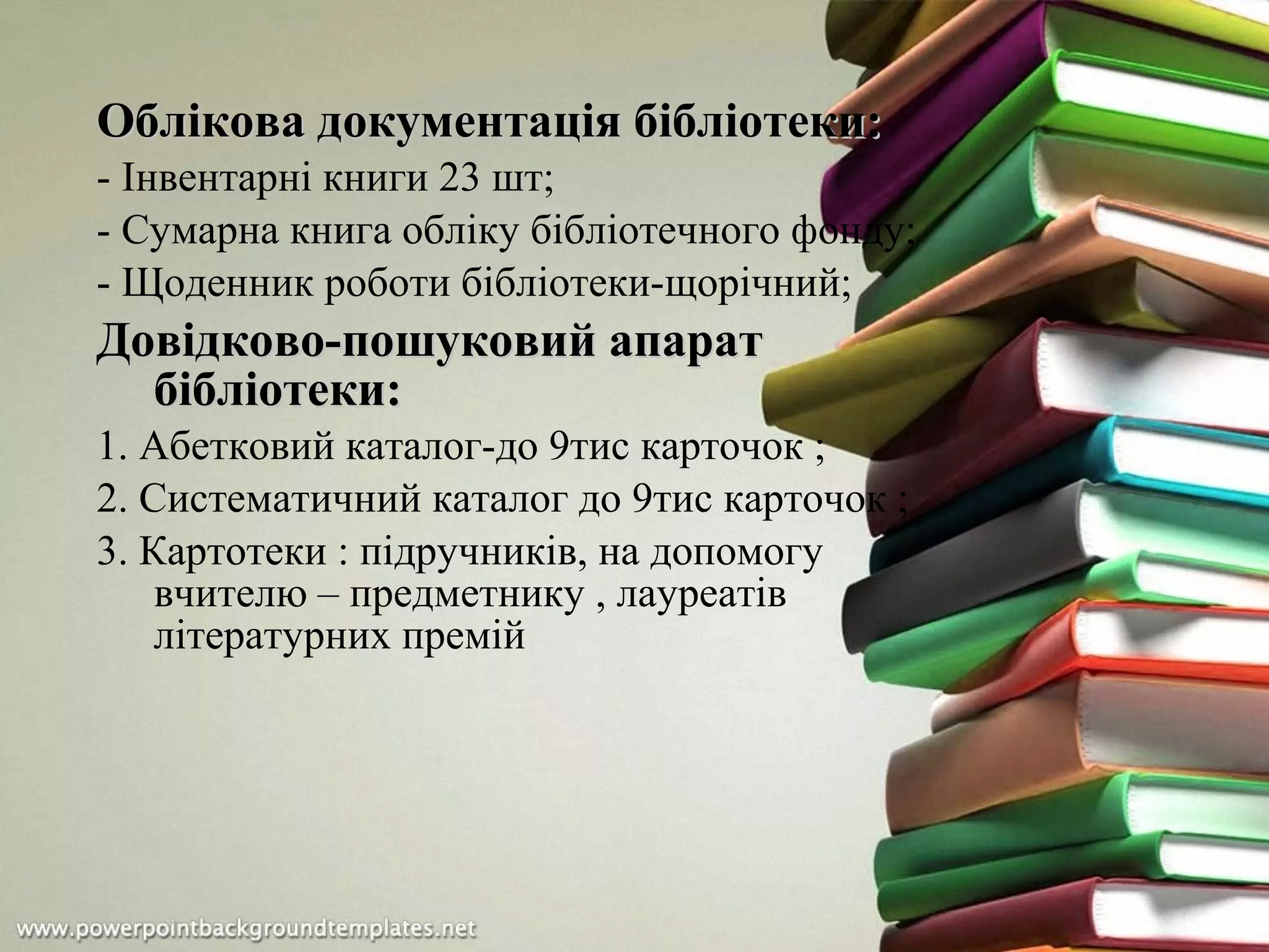 Облікова документація бібліотеки:Облікова документація бібліотеки:
- Інвентарні книги 23 шт;
- Сумарна книга обліку бібліотечного фонду;
- Щоденник роботи бібліотеки-щорічний;
Довідково-пошуковий апаратДовідково-пошуковий апарат
бібліотеки:бібліотеки:
1. Абетковий каталог-до 9тис карточок ;
2. Систематичний каталог до 9тис карточок ;
3. Картотеки : підручників, на допомогу
вчителю – предметнику , лауреатів
літературних премій
 