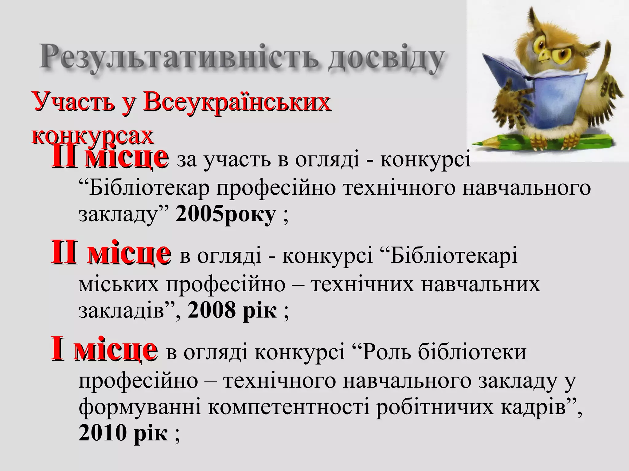 Участь у ВсеукраїнськихУчасть у Всеукраїнських
конкурсахконкурсах
ІІІІ місцемісце за участь в огляді - конкурсі
“Бібліотекар професійно технічного навчального
закладу” 2005року ;
ІІ місцеІІ місце в огляді - конкурсі “Бібліотекарі
міських професійно – технічних навчальних
закладів”, 2008 рік ;
І місцеІ місце в огляді конкурсі “Роль бібліотеки
професійно – технічного навчального закладу у
формуванні компетентності робітничих кадрів”,
2010 рік ;
 