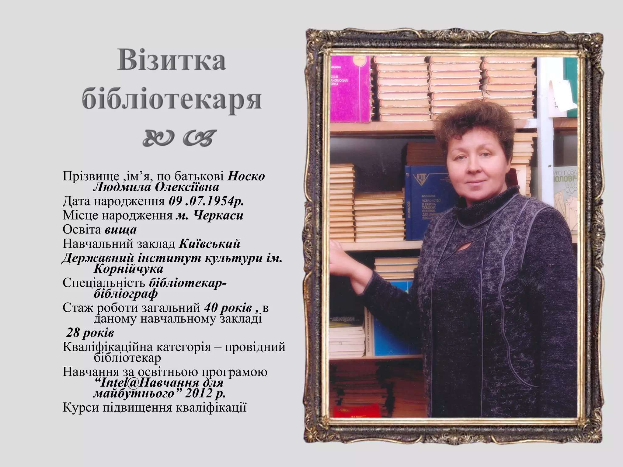 Прізвище ,ім’я, по батькові Носко
Людмила Олексіївна
Дата народження 09 .07.1954р.
Місце народження м. Черкаси
Освіта вища
Навчальний заклад Київський
Державний інститут культури ім.
Корнійчука
Спеціальність бібліотекар-
бібліограф
Стаж роботи загальний 40 років , в
даному навчальному закладі
28 років
Кваліфікаційна категорія – провідний
бібліотекар
Навчання за освітньою програмою
“Intel@Навчання для
майбутнього” 2012 р.
Курси підвищення кваліфікації
 