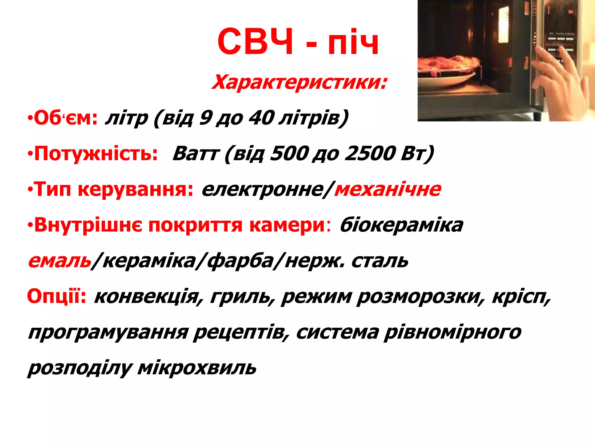 Характеристики:
•Об‘єм: літр (від 9 до 40 літрів)
•Потужність: Ватт (від 500 до 2500 Вт)
•Тип керування: електронне/механічне
•Внутрішнє покриття камери: біокераміка
емаль/кераміка/фарба/нерж. сталь
Опції: конвекція, гриль, режим розморозки, крісп,
програмування рецептів, система рівномірного
розподілу мікрохвиль
СВЧ - піч
 