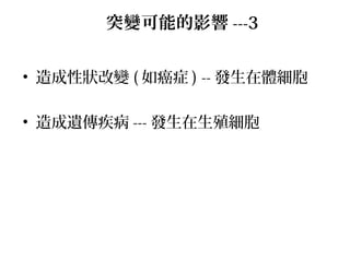 • 造成性狀改變 ( 如癌症 ) -- 發生在體細胞
• 造成遺傳疾病 --- 發生在生殖細胞
突變可能的影響 ---3
 