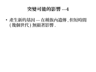 • 產生新的基因 --- 在種族內遺傳 , 但短時間
( 幾個世代 ) 無顯著影響 .
突變可能的影響 ---4
 