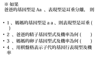 ※ 如果
爸爸的基因型是 Aa 、表現型是耳垂分離， 則
• 1 、媽媽的基因型是 a a 、則表現型是耳垂 (
)
• 2 、爸爸的精子基因型式及機率為何 ( )
• 3 、媽媽的卵子基因型式及機率為何 ( )
• 4 、用棋盤格表示子代的基因行表現型及機
率
 