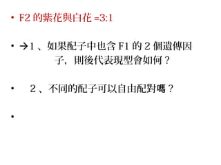 • F2 的紫花與白花 =3:1
• 1 、如果配子中也含 F1 的 2 個遺傳因
子，則後代表現型會如何 ?
• 2 、不同的配子可以自由配對嗎 ?
•
 