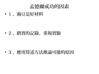 孟德爾成功的因素
• 1 、豌豆是好材料
• 2 、踏實的記錄、重複實驗
• 3 、應用算述方法推論可能的原因
 