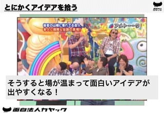 とにかくアイデアを拾う
とにかく人のアイデアを拾う
そうすると場が温まって面白いアイデアが
出やすくなる！
 