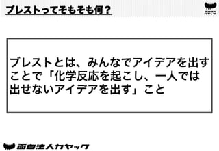 ブレストってそもそも何？
ブレストとは、みんなでアイデアを出す
ことで「化学反応を起こし、一人では
出せないアイデアを出す」こと
 