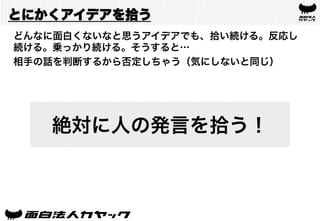 とにかくアイデアを拾う
どんなに面白くないなと思うアイデアでも、拾い続ける。反応し
続ける。乗っかり続ける。そうすると…
相手の話を判断するから否定しちゃう（気にしないと同じ）
絶対に人の発言を拾う！
 