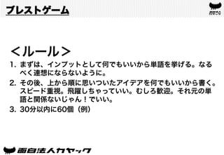 ブレストゲーム
＜ルール＞
1.  まずは、インプットとして何でもいいから単語を挙げる。なる
べく連想にならないように。
2.  その後、上から順に思いついたアイデアを何でもいいから書く。
スピード重視。飛躍しちゃっていい。むしろ歓迎。それ元の単
語と関係ないじゃん！でいい。
3.  30分以内に60個（例）
 