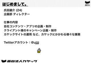 はじめまして。
氏田雄介 (24)
企画部 ディレクター
仕事の内容
自社コンテンツ・アプリの企画・制作
クライアント様のキャンペーン企画・制作
カヤックサイトの運用 など、カヤックにかかわる様々な業務
Twitterアカウント：@ujjjj
 