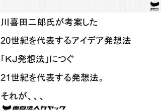 川喜田二郎氏が考案した
20世紀を代表するアイデア発想法
「ＫＪ発想法」につぐ
21世紀を代表する発想法。
それが、、、	
 