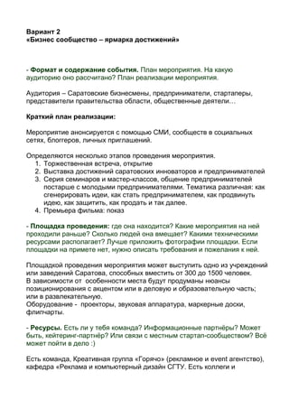 Вариант 2
«Бизнес сообщество – ярмарка достижений»
- Формат и содержание события. План мероприятия. На какую
аудиторию оно рассчитано? План реализации мероприятия.
Аудитория – Саратовские бизнесмены, предприниматели, стартаперы,
представители правительства области, общественные деятели…
Краткий план реализации:
Мероприятие анонсируется с помощью СМИ, сообществ в социальных
сетях, блоггеров, личных приглашений.
Определяются несколько этапов проведения мероприятия.
1. Торжественная встреча, открытие
2. Выставка достижений саратовских инноваторов и предпринимателей
3. Серия семинаров и мастер-классов, общение предпринимателей
постарше с молодыми предпринимателями. Тематика различная: как
сгенерировать идеи, как стать предпринимателем, как продвинуть
идею, как защитить, как продать и так далее.
4. Премьера фильма: показ
- Площадка проведения: где она находится? Какие мероприятия на ней
проходили раньше? Сколько людей она вмещает? Какими техническими
ресурсами располагает? Лучше приложить фотографии площадки. Если
площадки на примете нет, нужно описать требования и пожелания к ней.
Площадкой проведения мероприятия может выступить одно из учреждений
или заведений Саратова, способных вместить от 300 до 1500 человек.
В зависимости от особенности места будут продуманы нюансы
позиционирования с акцентом или в деловую и образовательную часть;
или в развлекательную.
Оборудование - проекторы, звуковая аппаратура, маркерные доски,
флипчарты.
- Ресурсы. Есть ли у тебя команда? Информационные партнёры? Может
быть, кейтеринг-партнёр? Или связи с местным стартап-сообществом? Всё
может пойти в дело :)
Есть команда, Креативная группа «Горячо» (рекламное и event агентство),
кафедра «Реклама и компьютерный дизайн СГТУ. Есть коллеги и
 