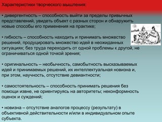 Характеристики творческого мышления:
• дивергентность – способность выйти за пределы привычных
представлений, увидеть объект с разных сторон и обнаружить
новые способы его применения на практике;
• гибкость – способность находить и принимать множество
решений, продуцировать множество идей в неожиданных
ситуациях; без труда переходить от одной проблемы к другой, не
ограничиваться одной точкой зрения;
• оригинальность – необычность, самобытность высказываемых
идей и принимаемых решений, их интеллектуальная новизна и,
при этом, научность, отсутствие девиантности;
• самостоятельность – способность принимать решения без
помощи извне, не ориентируясь на авторитеты; неконформность
оценок и суждений;
• новизна – отсутствие аналогов процессу (результату) в
объективной действительности и/или в индивидуальном опыте
субъекта.
 