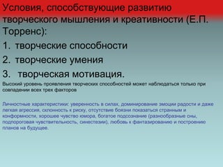 Условия, способствующие развитию
творческого мышления и креативности (Е.П.
Торренс):
1. творческие способности
2. творческие умения
3. творческая мотивация.
Высокий уровень проявления творческих способностей может наблюдаться только при
совпадении всех трех факторов
Личностные характеристики: уверенность в силах, доминирование эмоции радости и даже
легкая агрессия, склонность к риску, отсутствие боязни показаться странным и
конформности, хорошее чувство юмора, богатое подсознание (разнообразные сны,
подпороговая чувствительность, синестезии), любовь к фантазированию и построению
планов на будущее.
 