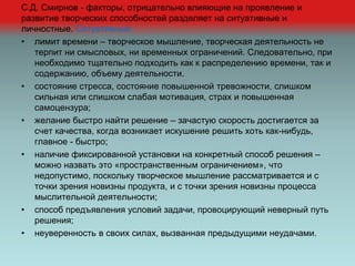 С.Д. Смирнов - факторы, отрицательно влияющие на проявление и
развитие творческих способностей разделяет на ситуативные и
личностные. Ситуативные:
• лимит времени – творческое мышление, творческая деятельность не
терпит ни смысловых, ни временных ограничений. Следовательно, при
необходимо тщательно подходить как к распределению времени, так и
содержанию, объему деятельности.
• состояние стресса, состояние повышенной тревожности, слишком
сильная или слишком слабая мотивация, страх и повышенная
самоцензура;
• желание быстро найти решение – зачастую скорость достигается за
счет качества, когда возникает искушение решить хоть как-нибудь,
главное - быстро;
• наличие фиксированной установки на конкретный способ решения –
можно назвать это «пространственным ограничением», что
недопустимо, поскольку творческое мышление рассматривается и с
точки зрения новизны продукта, и с точки зрения новизны процесса
мыслительной деятельности;
• способ предъявления условий задачи, провоцирующий неверный путь
решения;
• неуверенность в своих силах, вызванная предыдущими неудачами.
 