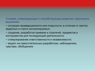 Условия, стимулирующие и способствующие развитию творческого
мышления:
− ситуации незавершенности или открытости, в отличие от жестко
заданных и строго контролируемых;
− создание, разработка приемов и стратегий, предметов и
инструментов для последующей деятельности;
− стимулирование ответственности и независимости;
− акцент на самостоятельных разработках, наблюдениях,
чувствах, обобщениях
 