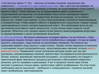 «Умственные замки» Р. Оуч - прочные установки сознания, мешающие нам
измениться: 1. Установка на один правильный ответ. Нас с детства настраивают на
поиск только одного решения, формируя установку на существование только одного
верного ответа. Таким образом, мы не задумываемся даже о возможности
существования альтернатив и останавливаем поиск после нахождения первого
варианта ответа; привыкаем к стандартному взгляду на ситуацию, не пытаемся
оценить ее с новой точки зрения, то есть наше мышление становится прямолинейным
и конвергентным. Чтобы развить гибкость и дивергентность мышления, следует всегда
целенаправленно искать «второй правильный ответ». Это необходимо если не для
достижения качественно нового результата, то для поиска новых средств, путей
решения. Облегчить этот процесс можно путем умелого манипулирования вопросами,
их формулировками с целью активизации мышления.
2. «Это не логично». Во многих жизненных ситуациях фразы «ты не логичен», «твое
рассуждение лишено логики» звучат почти оскорбительно, указывая, что мы не умеем
мыслить, рассуждать, наше мнение не заслуживает внимания. Постепенно мы
привыкаем держать нашу мысль в «узде логики». Однако логика нацелена на изучение
и постижение только последовательных, непротиворечивых явлений, которых мало в
реальной жизни. Применение только логических методов сужает для нас круг
изучаемых, рассматриваемых явлений, препятствует исследовательской деятельности.
Логика, конечно, важнейший творческий инструмент, но использовать ее следует в
практической фазе творческого процесса для анализа и обоснования найденного
решения, для его проверки и реализации. А вот в процессе поиска идеи логика
загоняет в довольно тесные рамки, препятствует работе воображения. На этом этапе
необходимо другое мышление – свободное и «незашоренное»; огромное значение
имеет воображение, фантазирование.
 