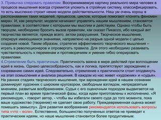 3. Привычка следовать правилам. Воспринимаемую картину реального мира человек в
процессе мышления всегда стремится уложить в стройную систему, классифицировать,
то есть мысленно строит некие модели действительности. Наш ум очень хорош в
распознавании таких моделей, процессов, циклов, которые помогают «понять феномен
мира». И, как результат, модели начинают управлять нашим мышлением, становятся
правилами, в соответствии с которыми мы мыслим и действуем. Однако чтобы быть
творцом, необходимо бросить вызов правилам, как сказал Пикассо, ибо каждый акт
творчества является, прежде всего, актом разрушения. Творческое мышление,
оперируя имеющимися знаниями, направлено на разрыв одной модели с целью
создания новой. Таким образом, стратегия эффективного творческого мышления –
играть в революционеров и опровергать правила. Для этого необходимо развивать
чувствительность к переменам и противоречиям и умение гибко оперировать
правилами.
4.Стремление быть практичным. Практичность важна в мире действий при воплощении
идей в жизнь. Однако целесообразность, как и логика, препятствуют зарождению и
созреванию самих идей. Следовательно, стремление к практичности стоит отодвинуть
на этап осмысления и анализа решения. В каждом из нас живет «художник» и «судья».
На ранних стадиях творческого мышления, при зарождении идей в нашем сознании
доминирует художник с широким кругозором, свободным взглядом, непредвзятым
мнением, развитым воображением. Судья с его оценочным подходом выдвигается на
первый план во время практической фазы, когда идеи приготовлены к исполнению. «Я
рекомендую, - говорит автор, - чтобы вы избегали своего суда до того момента, пока
ваше художество (творение) не сделает свою работу. Преждевременная оценка может
помешать замыслу». Для развития воображения рекомендуется использовать вопросы
типа «что – если». Естественно, большинство полученных ответов не приведет к
практическим идеям, но наше мышление становится более продуктивным.
 