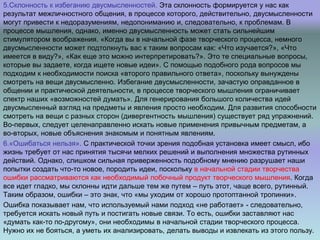 5.Склонность к избеганию двусмысленностей. Эта склонность формируется у нас как
результат межличностного общения, в процессе которого, действительно, двусмысленности
могут привести к недоразумениям, недопониманию и, следовательно, к проблемам. В
процессе мышления, однако, именно двусмысленность может стать сильнейшим
стимулятором воображения. «Когда вы в начальной фазе творческого процесса, немного
двусмысленности может подтолкнуть вас к таким вопросам как: «Что изучается?», «Что
имеется в виду?», «Как еще это можно интерпретировать?». Это те специальные вопросы,
которые вы задаете, когда ищете новые идеи». С помощью подобного рода вопросов мы
подходим к необходимости поиска «второго правильного ответа», поскольку вынуждены
смотреть на вещи двусмысленно. Избегание двусмысленности, зачастую оправданное в
общении и практической деятельности, в процессе творческого мышления ограничивает
спектр наших «возможностей думать». Для генерирования большого количества идей
двусмысленный взгляд на предметы и явления просто необходим. Для развития способности
смотреть на вещи с разных сторон (дивергентность мышления) существует ряд упражнений.
Во-первых, следует целенаправленно искать новые применения привычным предметам, а
во-вторых, новые объяснения знакомым и понятным явлениям.
6.«Ошибаться нельзя». С практической точки зрения подобная установка имеет смысл, ибо
жизнь требует от нас принятия тысячи мелких решений и выполнения множества рутинных
действий. Однако, слишком сильная приверженность подобному мнению разрушает наши
попытки создать что-то новое, породить идеи, поскольку в начальной стадии творчества
ошибки рассматриваются как необходимый побочный продукт творческого мышления. Когда
все идет гладко, мы склонны идти дальше тем же путем – путь этот, чаще всего, рутинный.
Таким образом, ошибки – это знак, что «мы уходим от хорошо протоптанной тропинки».
Ошибка показывает нам, что используемый нами подход «не работает» - следовательно,
требуется искать новый путь и постигать новые связи. То есть, ошибки заставляют нас
«думать как-то по-другому», они необходимы в начальной стадии творческого процесса.
Нужно их не бояться, а уметь их анализировать, делать выводы и извлекать из этого пользу.
 