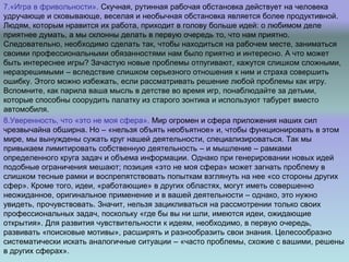 7.«Игра в фривольности». Скучная, рутинная рабочая обстановка действует на человека
удручающе и сковывающе, веселая и необычная обстановка является более продуктивной.
Людям, которым нравится их работа, приходит в голову больше идей: о любимом деле
приятнее думать, а мы склонны делать в первую очередь то, что нам приятно.
Следовательно, необходимо сделать так, чтобы находиться на рабочем месте, заниматься
своими профессиональными обязанностями нам было приятно и интересно. А что может
быть интереснее игры? Зачастую новые проблемы отпугивают, кажутся слишком сложными,
неразрешимыми – вследствие слишком серьезного отношения к ним и страха совершить
ошибку. Этого можно избежать, если рассматривать решение любой проблемы как игру.
Вспомните, как парила ваша мысль в детстве во время игр, понаблюдайте за детьми,
которые способны соорудить палатку из старого зонтика и используют табурет вместо
автомобиля.
8.Уверенность, что «это не моя сфера». Мир огромен и сфера приложения наших сил
чрезвычайна обширна. Но – «нельзя объять необъятное» и, чтобы функционировать в этом
мире, мы вынуждены сужать круг нашей деятельности, специализироваться. Так мы
привыкаем лимитировать собственную деятельность – и мышление – рамками
определенного круга задач и объема информации. Однако при генерировании новых идей
подобные ограничения мешают; позиция «это не моя сфера» может загнать проблему в
слишком тесные рамки и воспрепятствовать попыткам взглянуть на нее «со стороны других
сфер». Кроме того, идеи, «работающие» в других областях, могут иметь совершенно
неожиданное, оригинальное применение и в вашей деятельности – однако, это нужно
увидеть, прочувствовать. Значит, нельзя зацикливаться на рассмотрении только своих
профессиональных задач, поскольку «где бы вы ни шли, имеются идеи, ожидающие
открытия». Для развития чувствительности к идеям, необходимо, в первую очередь,
развивать «поисковые мотивы», расширять и разнообразить свои знания. Целесообразно
систематически искать аналогичные ситуации – «часто проблемы, схожие с вашими, решены
в других сферах».
 