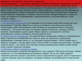 Фрирайтинг: как написать свои мысли и удивиться.
Смысл фрирайтинга - в сгущении и фиксации на бумаге собственных рассеянных мыслей. В
специальной тетради (либо на ПК) исписывают по две-три страницы. Обозначают некую
точку концентрации, которая не всегда выражается вопросом или проблемой. Порой это
просто слово, от которого начинают писать. Важно работать, стараясь не останавливаться.
Тогда предложения, словно вытаскивают из подсознания одну за другой идеи. Подобный
способ помогает «озвучивать на бумаге» голос интуиции, находить решения, которые не
лежат на поверхности, реанимировать любознательность и желание работать, когда
нападает хандра.
6 секретов фрирайтинга:
1. Не прилагайте сверхусилий. Это выражается отсутствием какой-либо конкретной цели
выписывания. Помогает увереность по опыту в полезности для меня этого занятия.
Ограничивают себя либо временем, либо объёмом. В приложении Write or die задаю
показатель – 700 слов за 20 минут. В тетради стараются закончить страницу. Если не
пишется, ограничиваюсь одной, двумя. Важен процесс, а не результат, поэтому
расслабиться и снизить значимость занятий удаётся легко.
2. Пишите быстро и непрерывно. Это действительно интересная особенность фриирайтинга.
Надо стараться не останавливаться. Когда не знаю, как продолжить предыдущее
предложение, я начинаю писать то, что ощущаю в данный момент. «Опять пошёл снег и,
кажется, холодает». «Сосед через стенку, постучи себе по голове этим молотком». «На фига
я всё это пишу» – это только часть мыслей, которые промелькнули сейчас в моей голове,
когда я решил подыскать примеры.
3. Работайте в жёстких временных рамках.
Можно использовать супержёсткий фрирайтинг: цель написать 1000 слов за 20 минут. Может
показаться, что эта рекомендация противоречит первой. Это не так. Лимит времени
позволяет запустить процесс «цепляния» одного предложения за другое. Если не торопиться
и делать большие паузы на раздумья, пропадает инерция, выталкивающая из подсознания
идеи.
 