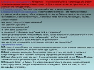 4. Пишите так, как вы думаете. Фрирайтинг – это не писательство в чистом виде; это способ
отслеживания своего мыслительного процесса. Для этого достаточно не думать о том, что
мой текст кто-то будет читать.
5. Развивайте мысль. Опять же, просто цепляйте мысль за предыдущее.
6. Переориентируйте своё внимание. Переключатели внимания – это простые вопросы,
которые вы задаёте самому себе в письменной форме, чтобы переориентировать разум на
неисследованные элементы ситуации. Анализирую какое-либо событие или день в целом.
Список вопросов:
- как можно сделать это захватывающим?
- как увеличить ценность?
- чего мне здесь не хватает?
- в чём я здесь ошибался?
- с какими ещё проблемами, подобными этой я сталкивался?
- какие решения проблем, имевших место ранее, можно использовать применительно к этой?
- если бы я хотел допустить здесь грубую ошибку, чтобы я сделал?
- какими необходимыми данными я здесь не располагаю?
- как мне лучше использовать информацию, которой я уже располагаю?
Эффективные приёмы:
1) Используйте лист бумаги для рассмотрения неординарных точек зрения и сведения вместе
идей, которые, казалось бы, не сочетаются друг с другом.
2) Давайте наводки мышлению. Вы начинаете сеанс не с того, что придёт в голову, а с
конкретной фразы (её и называют наводкой), определяющей направление письма.
3) Проще обрести сто идей, чем одну. Очень напоминает квоту идей из книг Майкла Микалко.
Пишем возможные решения и идеи, не критикуя и не оценивая их выполнимость.
4) Проведите беседу на бумаге. Это упражнение используют в коучинге, когда предлагают
клиенту представить беседу с воображаемым собеседником. Здесь всё тоже, вы лишь
стенографируете беседу.
 