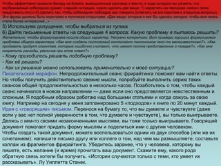 Чтобы эффективно провести беседу на бумаге, вымышленный разговор с кем-то, в ходе которого вы узнаете, что
воображаемый собеседник думает о вашей ситуации, нужно сделать две вещи: 1) нарастить на персонаж «мясо» (ясно
представить его) и 2) сделать так, чтобы собеседник побуждал вас говорить (отвечать на его короткие и открытые вопросы).
Эти фразы должны быть короткими и логически открытыми. «Две вещи, которые я мог бы сделать сегодня, чтобы моя жизнь
стала более интересной...»
5) Используем допущения, чтобы выбраться из тупика
6) Дайте письменные ответы на следующие 4 вопроса: Какую проблему я пытаюсь решить?
Желательно, чтобы формулировка носила общий характер. Ненужно конкретики. Вот примеры хороших формулировок
проблемы общего характера: «Как мне создать постоянный контингент поклонников чего-то малоизвестного?», «Как
продавать продукт клиентам, которые ошибочно считают, что имеют полное представление о товаре?», «Как мне
сократить расходы, увеличив при этом охват?»
- Кому приходилось решать подобную проблему?
- Как её решали?
- Как их решение можно использовать применительно к моей ситуации?
Писательский марафон. Непродолжительный сеанс фрирайтинга поможет вам найти ответы.
Но чтобы получить действительно свежие мысли, попробуйте выполнить серию таких
сеансов общей продолжительностью в несколько часов. Позаботьтесь о том, чтобы каждый
сеанс начинался в новом направлении — даже если оно представляется неестественным и
сложным. Я подобным образом работаю над большими статьями и когда сажусь за свою
книгу. Например на сегодня у меня запланировано 5 «подходов» к книге по 20 минут каждый.
Идея с «говорящим» письмом. Перенося на бумагу то, что вы думаете и чувствуете (даже
если у вас нет полной уверенности в том, что думаете и чувствуете), вы только выигрываете.
Делясь с кем-то своими незаконченными мыслями, вы тоже только выигрываете. Говорящий
документ помогает придать форму мыслям и поделиться ими с другим человеком.
Чтобы создать такой документ, можете воспользоваться одним из двух способов (или же их
сочетанием): напишите письмо другу или коллеге о том, над чем вы размышляете; составьте
коллаж из фрагментов фрирайтинга. Убедитесь заранее, что у человека, которому вы
пишете, есть желание (и время) прочитать ваш документ. Скажите ему, какого рода
обратную связь хотели бы получить. «Истории случаются только с теми, кто умеет их
рассказывать». Лу Уиллетта Станек.
 