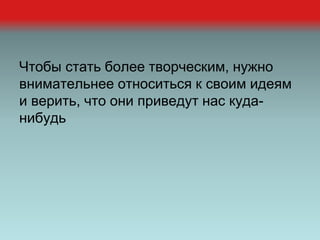 Чтобы стать более творческим, нужно
внимательнее относиться к своим идеям
и верить, что они приведут нас куда-
нибудь
 