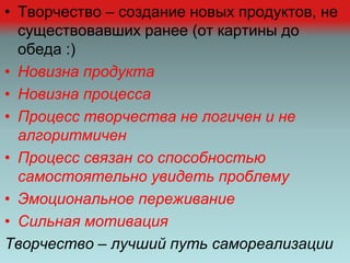 • Творчество – создание новых продуктов, не
существовавших ранее (от картины до
обеда :)
• Новизна продукта
• Новизна процесса
• Процесс творчества не логичен и не
алгоритмичен
• Процесс связан со способностью
самостоятельно увидеть проблему
• Эмоциональное переживание
• Сильная мотивация
Творчество – лучший путь самореализации
 