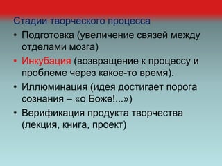 Стадии творческого процесса
• Подготовка (увеличение связей между
отделами мозга)
• Инкубация (возвращение к процессу и
проблеме через какое-то время).
• Иллюминация (идея достигает порога
сознания – «о Боже!...»)
• Верификация продукта творчества
(лекция, книга, проект)
 