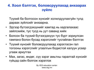 By VEG education center:
www.veg.mn
4. Хоол бэлтгэх, боловсруулахад анхаарах
зүйлс
Түүхий ба болгосон хүнсийг холилдуулахгүйн тулд
дараах зүйлсийг анхаарна.
• Эдгээр бүтээгдэхүүнийг хамтад нь хадгалахаас
зайлсхийж, тус тусд нь уут саванд хийх
• Болсон ба түүхий бүтээгдэхүүн тус бүрт зориулсан
гампанз болон бусад хэрэгслийг тусгайлан бэлтгэх
• Түүхий хүнсийг боловсруулахад хэрэглэсэн гал
тогооны хэрэгслийг угаалгын бодистой халуун усаар
угааж ариутгах
• Мах, загас, өндөг, сүү зэрэг амьтны гаралтай хүнсийг
гүйцэд сайн болгож хэрэглэх
 