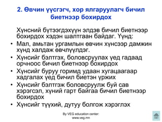 By VEG education center:
www.veg.mn
2. Өвчин үүсгэгч, хор ялгаруулагч бичил
биетнээр бохирдох
Хүнсний бүтээгдэхүүн элдэв бичил биетнээр
бохирдох хэдэн шалтгаан байдаг. Үүнд:
• Мал, амьтан ургамлын өвчин хүнсээр дамжин
хүнд халдаж өвчлүүлдэг.
• Хүнсийг бэлтгэх, боловсруулах үед гадаад
орчноос бичил биетнээр бохирдох
• Хүнсийг буруу горимд удаан хугацаагаар
хадгалах үед бичил биетэн үржих
• Хүнсийг бэлтгэж боловсруулж буй сав
хэрэгсэл, хүний гарт байгаа бичил биетнээр
бохирдох
• Хүнсийг түүхий, дутуу болгож хэрэглэх
 