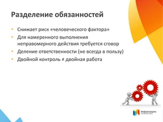 Разделение обязанностей
• Снижает риск «человеческого фактора»
• Для намеренного выполнения
неправомерного действия требуется сговор
• Деление ответственности (не всегда в пользу)
• Двойной контроль ≠ двойная работа
 