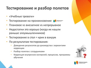 Тестирование и разбор полетов
• «Учебные тревоги»
• Тестирование на проникновение
• Плановое vs внезапное vs непрерывное
• Недостатки это хорошо (когда их нашли
раньше злоумышленников)
• Тестирование в стол = крик в вакуум
• По результатам тестирования:
• Доведение результатов до руководства с вариантами
коррекции
• Разбор полетов с сотрудниками
• Коррекция внутренних контролей, процессов, программы
обучения
 