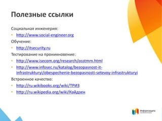 Полезные ссылки
Социальная инженерия:
• http://www.social-engineer.org
Обучение:
• http://itsecurity.ru
Тестирование на проникновение:
• http://www.isecom.org/research/osstmm.html
• http://www.infosec.ru/katalog/bezopasnost-it-
infrastrukturyi/obespechenie-bezopasnosti-setevoy-infrastrukturyi
Встроенное качество:
• http://ru.wikibooks.org/wiki/ТРИЗ
• http://ru.wikipedia.org/wiki/Кайдзен
 