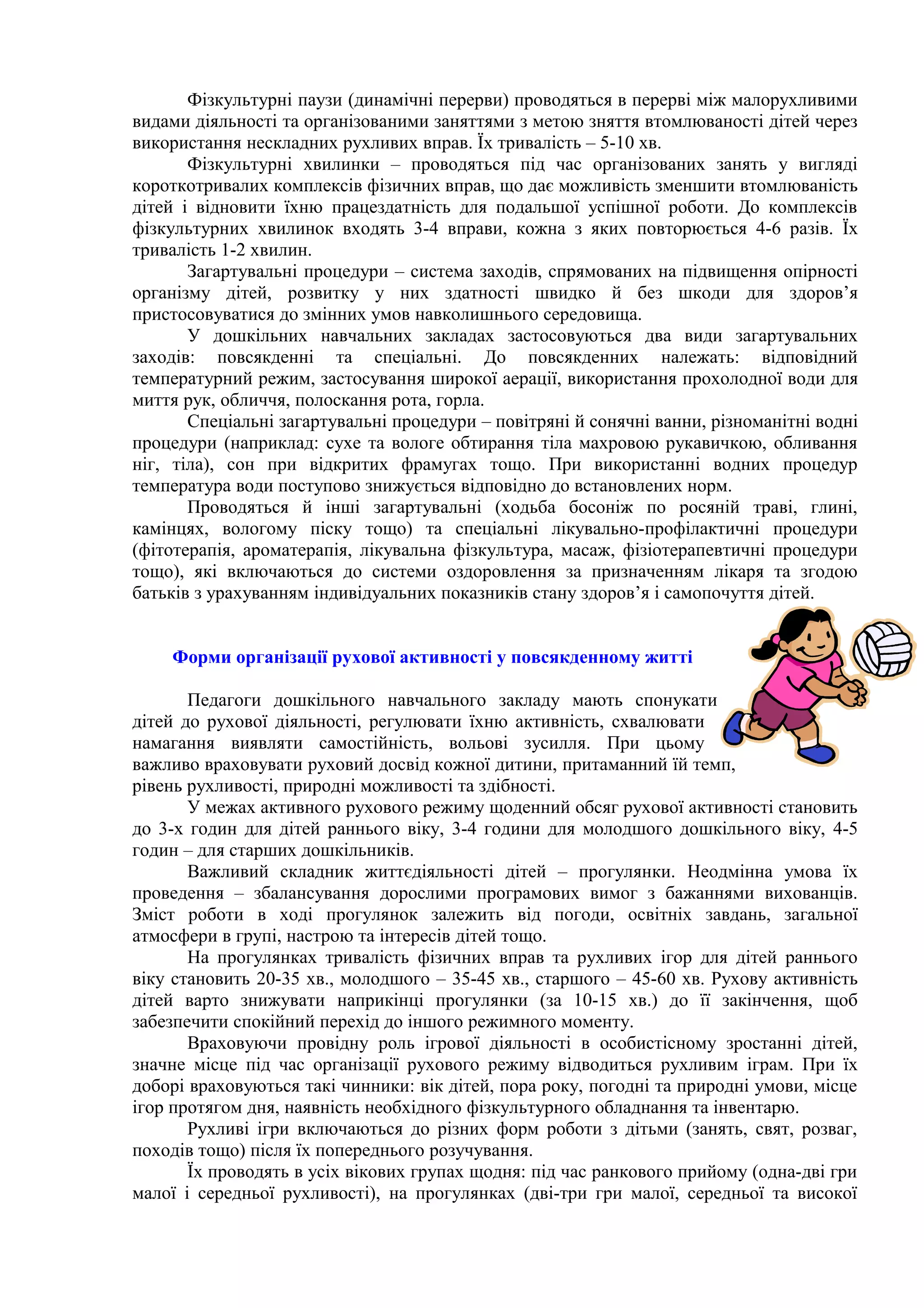 Фізкультурні паузи (динамічні перерви) проводяться в перерві між малорухливими
видами діяльності та організованими заняттями з метою зняття втомлюваності дітей через
використання нескладних рухливих вправ. Їх тривалість – 5-10 хв.
Фізкультурні хвилинки – проводяться під час організованих занять у вигляді
короткотривалих комплексів фізичних вправ, що дає можливість зменшити втомлюваність
дітей і відновити їхню працездатність для подальшої успішної роботи. До комплексів
фізкультурних хвилинок входять 3-4 вправи, кожна з яких повторюється 4-6 разів. Їх
тривалість 1-2 хвилин.
Загартувальні процедури – система заходів, спрямованих на підвищення опірності
організму дітей, розвитку у них здатності швидко й без шкоди для здоров’я
пристосовуватися до змінних умов навколишнього середовища.
У дошкільних навчальних закладах застосовуються два види загартувальних
заходів: повсякденні та спеціальні. До повсякденних належать: відповідний
температурний режим, застосування широкої аерації, використання прохолодної води для
миття рук, обличчя, полоскання рота, горла.
Спеціальні загартувальні процедури – повітряні й сонячні ванни, різноманітні водні
процедури (наприклад: сухе та вологе обтирання тіла махровою рукавичкою, обливання
ніг, тіла), сон при відкритих фрамугах тощо. При використанні водних процедур
температура води поступово знижується відповідно до встановлених норм.
Проводяться й інші загартувальні (ходьба босоніж по росяній траві, глині,
камінцях, вологому піску тощо) та спеціальні лікувально-профілактичні процедури
(фітотерапія, ароматерапія, лікувальна фізкультура, масаж, фізіотерапевтичні процедури
тощо), які включаються до системи оздоровлення за призначенням лікаря та згодою
батьків з урахуванням індивідуальних показників стану здоров’я і самопочуття дітей.
Форми організації рухової активності у повсякденному житті
Педагоги дошкільного навчального закладу мають спонукати
дітей до рухової діяльності, регулювати їхню активність, схвалювати
намагання виявляти самостійність, вольові зусилля. При цьому
важливо враховувати руховий досвід кожної дитини, притаманний їй темп,
рівень рухливості, природні можливості та здібності.
У межах активного рухового режиму щоденний обсяг рухової активності становить
до 3-х годин для дітей раннього віку, 3-4 години для молодшого дошкільного віку, 4-5
годин – для старших дошкільників.
Важливий складник життєдіяльності дітей – прогулянки. Неодмінна умова їх
проведення – збалансування дорослими програмових вимог з бажаннями вихованців.
Зміст роботи в ході прогулянок залежить від погоди, освітніх завдань, загальної
атмосфери в групі, настрою та інтересів дітей тощо.
На прогулянках тривалість фізичних вправ та рухливих ігор для дітей раннього
віку становить 20-35 хв., молодшого – 35-45 хв., старшого – 45-60 хв. Рухову активність
дітей варто знижувати наприкінці прогулянки (за 10-15 хв.) до її закінчення, щоб
забезпечити спокійний перехід до іншого режимного моменту.
Враховуючи провідну роль ігрової діяльності в особистісному зростанні дітей,
значне місце під час організації рухового режиму відводиться рухливим іграм. При їх
доборі враховуються такі чинники: вік дітей, пора року, погодні та природні умови, місце
ігор протягом дня, наявність необхідного фізкультурного обладнання та інвентарю.
Рухливі ігри включаються до різних форм роботи з дітьми (занять, свят, розваг,
походів тощо) після їх попереднього розучування.
Їх проводять в усіх вікових групах щодня: під час ранкового прийому (одна-дві гри
малої і середньої рухливості), на прогулянках (дві-три гри малої, середньої та високої
 